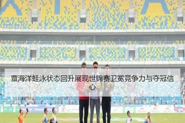 覃海洋蛙泳状态回升展现世锦赛卫冕竞争力与夺冠信心